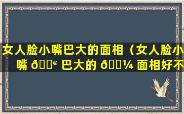 女人脸小嘴巴大的面相（女人脸小嘴 💮 巴大的 🐼 面相好不好）